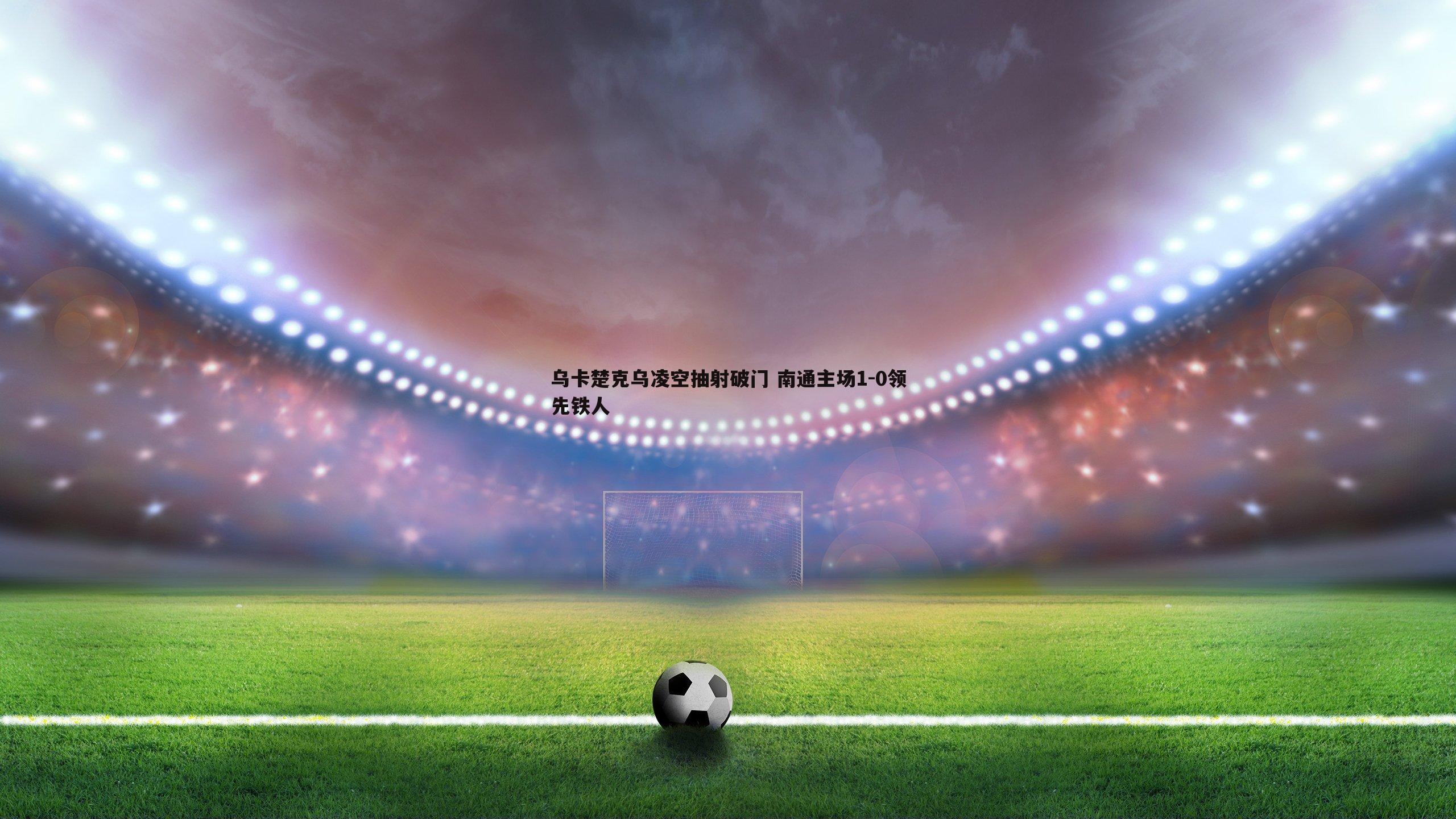 乌卡楚克乌凌空抽射破门 南通主场1-0领先铁人