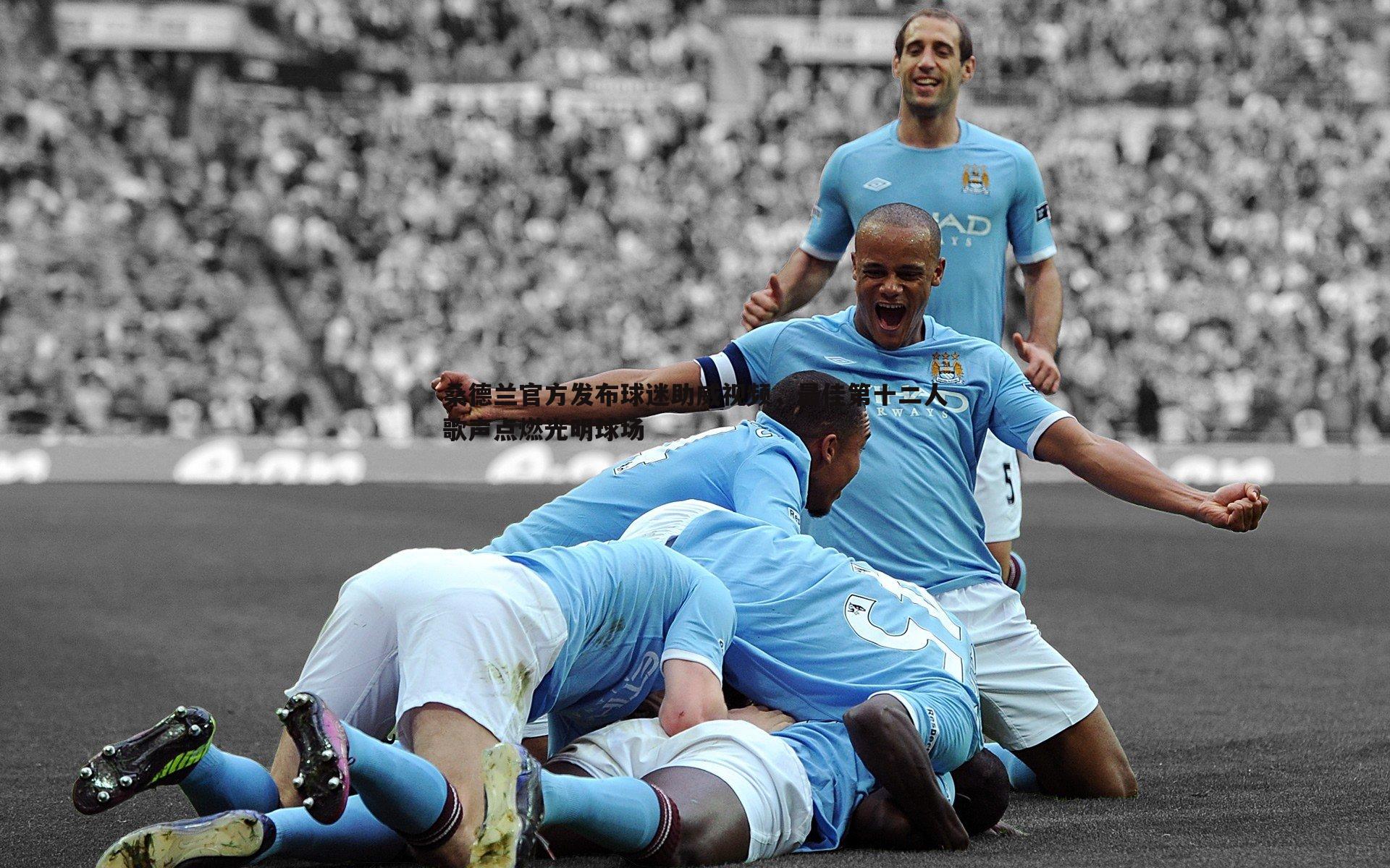 桑德兰官方发布球迷助威视频,最佳第十二人歌声点燃光明球场